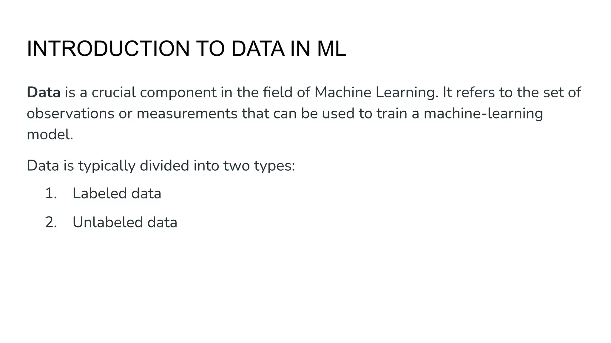 INTRODUCTION TO DATA IN ML
Data is a crucial component in the ﬁeld of Machine Learning. It refers to the set of
observations or measurements that can be used to train a machine-learning
model.
Data is typically divided into two types:
1. Labeled data
2. Unlabeled data
 