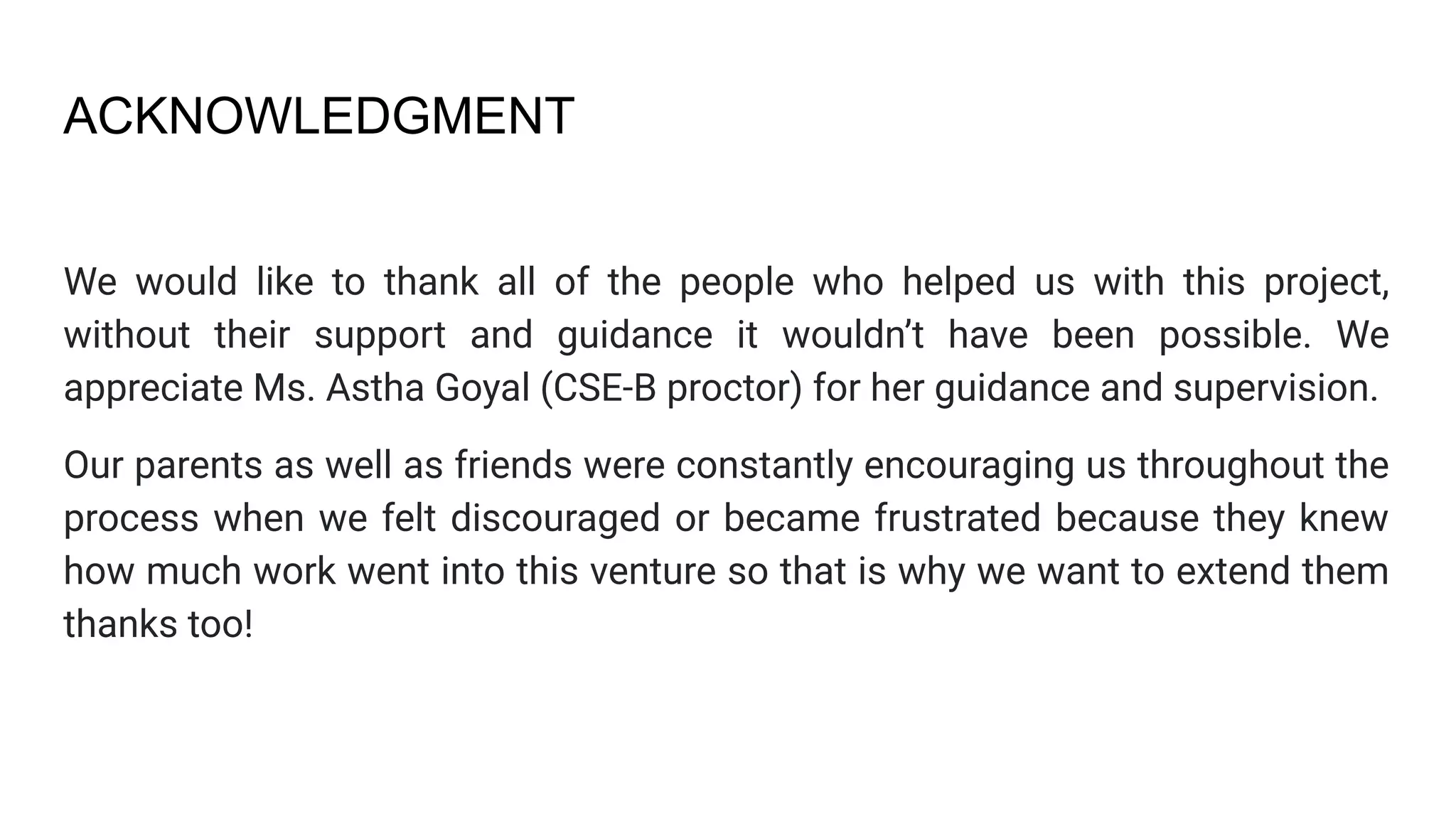 ACKNOWLEDGMENT
We would like to thank all of the people who helped us with this project,
without their support and guidance it wouldn’t have been possible. We
appreciate Ms. Astha Goyal (CSE-B proctor) for her guidance and supervision.
Our parents as well as friends were constantly encouraging us throughout the
process when we felt discouraged or became frustrated because they knew
how much work went into this venture so that is why we want to extend them
thanks too!
 