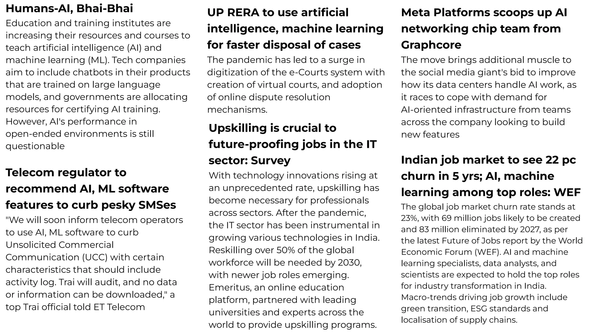 Humans-AI, Bhai-Bhai
Education and training institutes are
increasing their resources and courses to
teach artiﬁcial intelligence (AI) and
machine learning (ML). Tech companies
aim to include chatbots in their products
that are trained on large language
models, and governments are allocating
resources for certifying AI training.
However, AI's performance in
open-ended environments is still
questionable
UP RERA to use artiﬁcial
intelligence, machine learning
for faster disposal of cases
The pandemic has led to a surge in
digitization of the e-Courts system with
creation of virtual courts, and adoption
of online dispute resolution
mechanisms.
Meta Platforms scoops up AI
networking chip team from
Graphcore
The move brings additional muscle to
the social media giant's bid to improve
how its data centers handle AI work, as
it races to cope with demand for
AI-oriented infrastructure from teams
across the company looking to build
new features
Upskilling is crucial to
future-prooﬁng jobs in the IT
sector: Survey
With technology innovations rising at
an unprecedented rate, upskilling has
become necessary for professionals
across sectors. After the pandemic,
the IT sector has been instrumental in
growing various technologies in India.
Reskilling over 50% of the global
workforce will be needed by 2030,
with newer job roles emerging.
Emeritus, an online education
platform, partnered with leading
universities and experts across the
world to provide upskilling programs.
Indian job market to see 22 pc
churn in 5 yrs; AI, machine
learning among top roles: WEF
The global job market churn rate stands at
23%, with 69 million jobs likely to be created
and 83 million eliminated by 2027, as per
the latest Future of Jobs report by the World
Economic Forum (WEF). AI and machine
learning specialists, data analysts, and
scientists are expected to hold the top roles
for industry transformation in India.
Macro-trends driving job growth include
green transition, ESG standards and
localisation of supply chains.
Telecom regulator to
recommend AI, ML software
features to curb pesky SMSes
"We will soon inform telecom operators
to use AI, ML software to curb
Unsolicited Commercial
Communication (UCC) with certain
characteristics that should include
activity log. Trai will audit, and no data
or information can be downloaded," a
top Trai ofﬁcial told ET Telecom
 