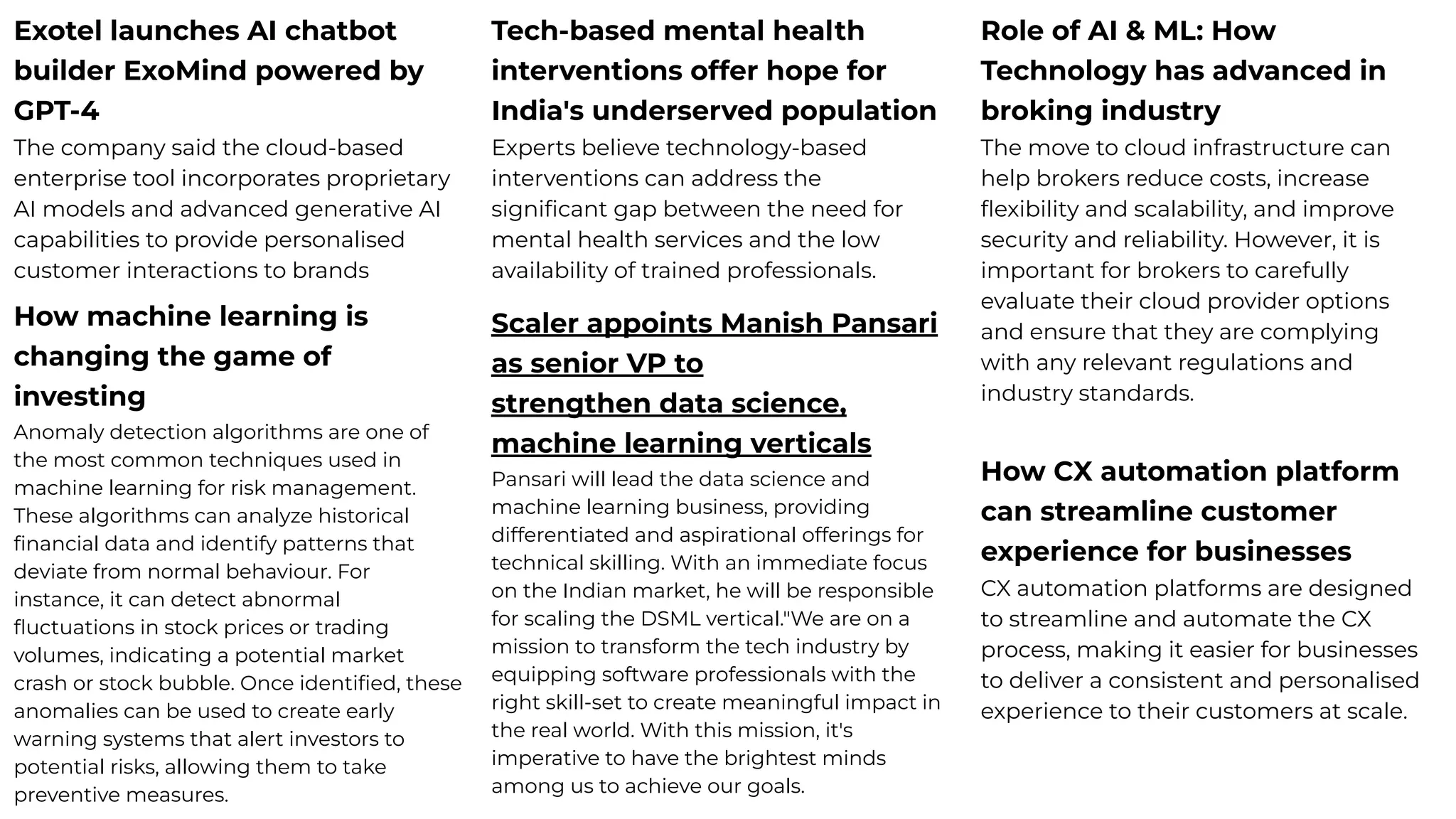 Exotel launches AI chatbot
builder ExoMind powered by
GPT-4
The company said the cloud-based
enterprise tool incorporates proprietary
AI models and advanced generative AI
capabilities to provide personalised
customer interactions to brands
Tech-based mental health
interventions offer hope for
India's underserved population
Experts believe technology-based
interventions can address the
signiﬁcant gap between the need for
mental health services and the low
availability of trained professionals.
Role of AI & ML: How
Technology has advanced in
broking industry
The move to cloud infrastructure can
help brokers reduce costs, increase
ﬂexibility and scalability, and improve
security and reliability. However, it is
important for brokers to carefully
evaluate their cloud provider options
and ensure that they are complying
with any relevant regulations and
industry standards.
How CX automation platform
can streamline customer
experience for businesses
CX automation platforms are designed
to streamline and automate the CX
process, making it easier for businesses
to deliver a consistent and personalised
experience to their customers at scale.
How machine learning is
changing the game of
investing
Anomaly detection algorithms are one of
the most common techniques used in
machine learning for risk management.
These algorithms can analyze historical
ﬁnancial data and identify patterns that
deviate from normal behaviour. For
instance, it can detect abnormal
ﬂuctuations in stock prices or trading
volumes, indicating a potential market
crash or stock bubble. Once identiﬁed, these
anomalies can be used to create early
warning systems that alert investors to
potential risks, allowing them to take
preventive measures.
Scaler appoints Manish Pansari
as senior VP to
strengthen data science,
machine learning verticals
Pansari will lead the data science and
machine learning business, providing
differentiated and aspirational offerings for
technical skilling. With an immediate focus
on the Indian market, he will be responsible
for scaling the DSML vertical."We are on a
mission to transform the tech industry by
equipping software professionals with the
right skill-set to create meaningful impact in
the real world. With this mission, it's
imperative to have the brightest minds
among us to achieve our goals.
 