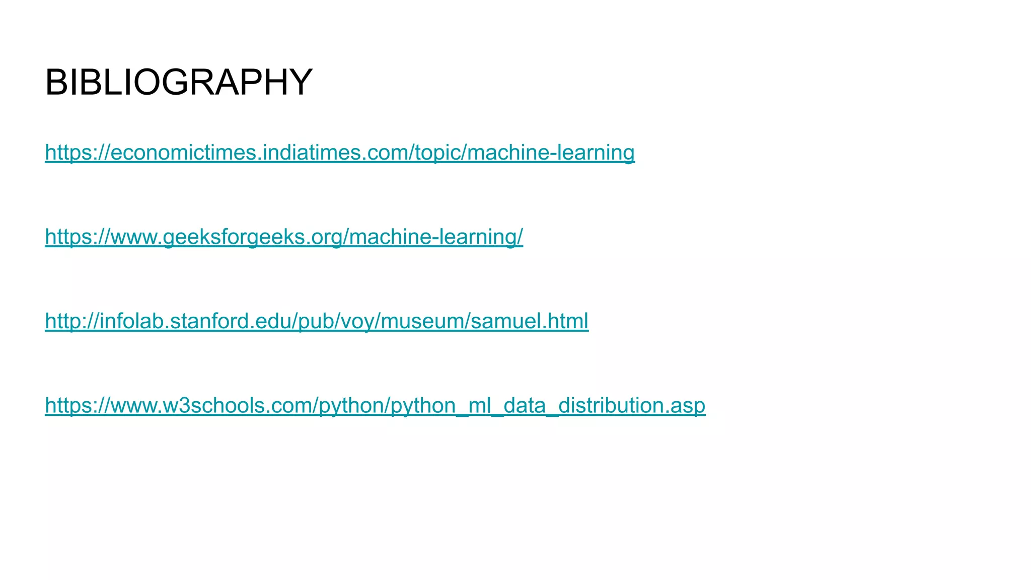 BIBLIOGRAPHY
https://economictimes.indiatimes.com/topic/machine-learning
https://www.geeksforgeeks.org/machine-learning/
http://infolab.stanford.edu/pub/voy/museum/samuel.html
https://www.w3schools.com/python/python_ml_data_distribution.asp
 