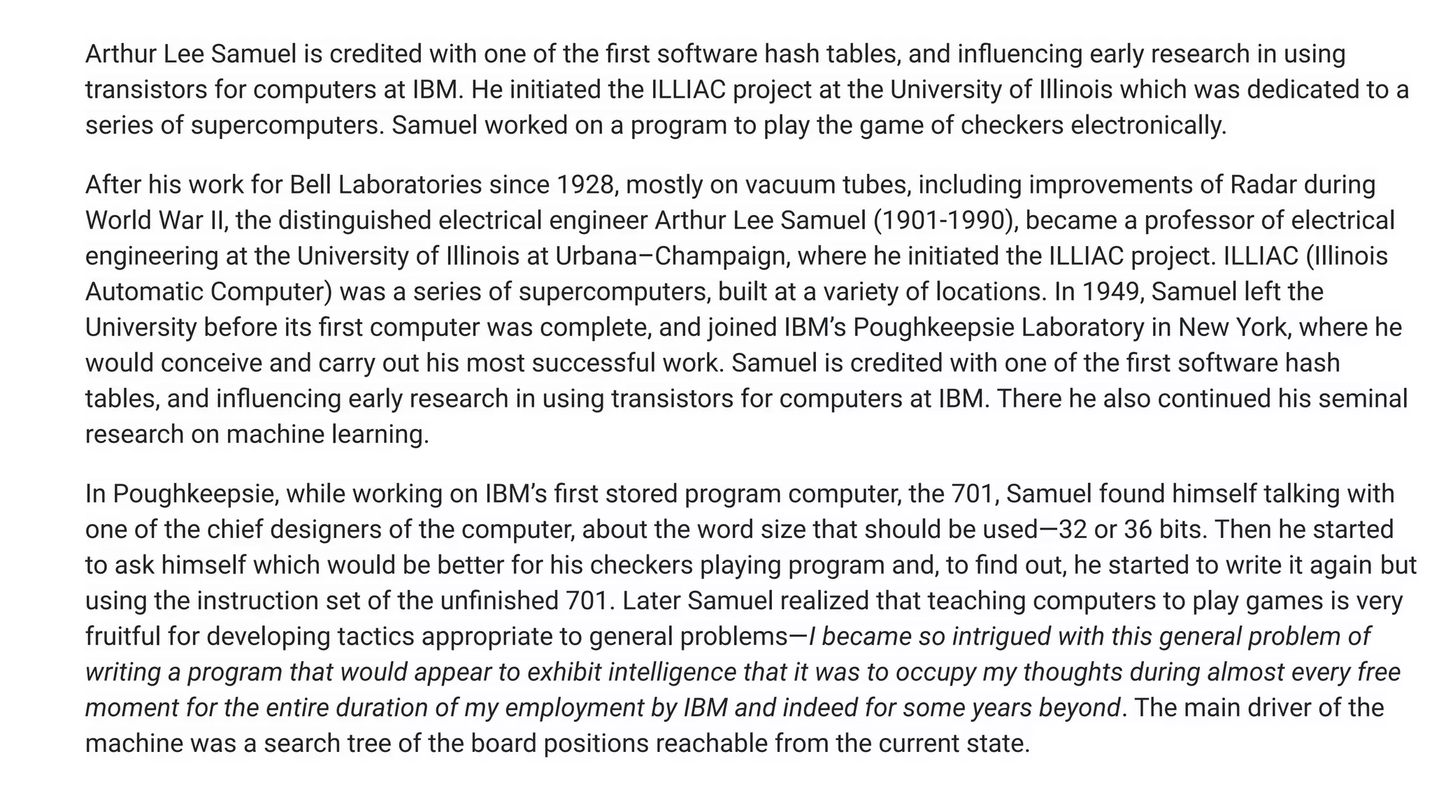 Arthur Lee Samuel is credited with one of the ﬁrst software hash tables, and inﬂuencing early research in using
transistors for computers at IBM. He initiated the ILLIAC project at the University of Illinois which was dedicated to a
series of supercomputers. Samuel worked on a program to play the game of checkers electronically.
After his work for Bell Laboratories since 1928, mostly on vacuum tubes, including improvements of Radar during
World War II, the distinguished electrical engineer Arthur Lee Samuel (1901-1990), became a professor of electrical
engineering at the University of Illinois at Urbana–Champaign, where he initiated the ILLIAC project. ILLIAC (Illinois
Automatic Computer) was a series of supercomputers, built at a variety of locations. In 1949, Samuel left the
University before its ﬁrst computer was complete, and joined IBM’s Poughkeepsie Laboratory in New York, where he
would conceive and carry out his most successful work. Samuel is credited with one of the ﬁrst software hash
tables, and inﬂuencing early research in using transistors for computers at IBM. There he also continued his seminal
research on machine learning.
In Poughkeepsie, while working on IBM’s ﬁrst stored program computer, the 701, Samuel found himself talking with
one of the chief designers of the computer, about the word size that should be used—32 or 36 bits. Then he started
to ask himself which would be better for his checkers playing program and, to ﬁnd out, he started to write it again but
using the instruction set of the unﬁnished 701. Later Samuel realized that teaching computers to play games is very
fruitful for developing tactics appropriate to general problems—I became so intrigued with this general problem of
writing a program that would appear to exhibit intelligence that it was to occupy my thoughts during almost every free
moment for the entire duration of my employment by IBM and indeed for some years beyond. The main driver of the
machine was a search tree of the board positions reachable from the current state.
 