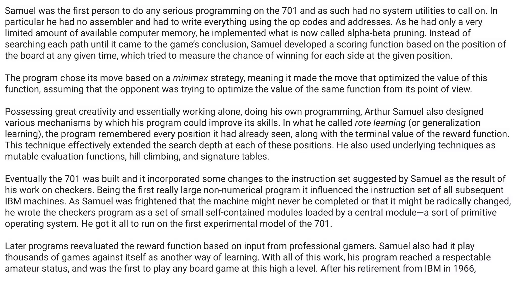 Samuel was the ﬁrst person to do any serious programming on the 701 and as such had no system utilities to call on. In
particular he had no assembler and had to write everything using the op codes and addresses. As he had only a very
limited amount of available computer memory, he implemented what is now called alpha-beta pruning. Instead of
searching each path until it came to the game’s conclusion, Samuel developed a scoring function based on the position of
the board at any given time, which tried to measure the chance of winning for each side at the given position.
The program chose its move based on a minimax strategy, meaning it made the move that optimized the value of this
function, assuming that the opponent was trying to optimize the value of the same function from its point of view.
Possessing great creativity and essentially working alone, doing his own programming, Arthur Samuel also designed
various mechanisms by which his program could improve its skills. In what he called rote learning (or generalization
learning), the program remembered every position it had already seen, along with the terminal value of the reward function.
This technique effectively extended the search depth at each of these positions. He also used underlying techniques as
mutable evaluation functions, hill climbing, and signature tables.
Eventually the 701 was built and it incorporated some changes to the instruction set suggested by Samuel as the result of
his work on checkers. Being the ﬁrst really large non-numerical program it inﬂuenced the instruction set of all subsequent
IBM machines. As Samuel was frightened that the machine might never be completed or that it might be radically changed,
he wrote the checkers program as a set of small self-contained modules loaded by a central module—a sort of primitive
operating system. He got it all to run on the ﬁrst experimental model of the 701.
Later programs reevaluated the reward function based on input from professional gamers. Samuel also had it play
thousands of games against itself as another way of learning. With all of this work, his program reached a respectable
amateur status, and was the ﬁrst to play any board game at this high a level. After his retirement from IBM in 1966,
 