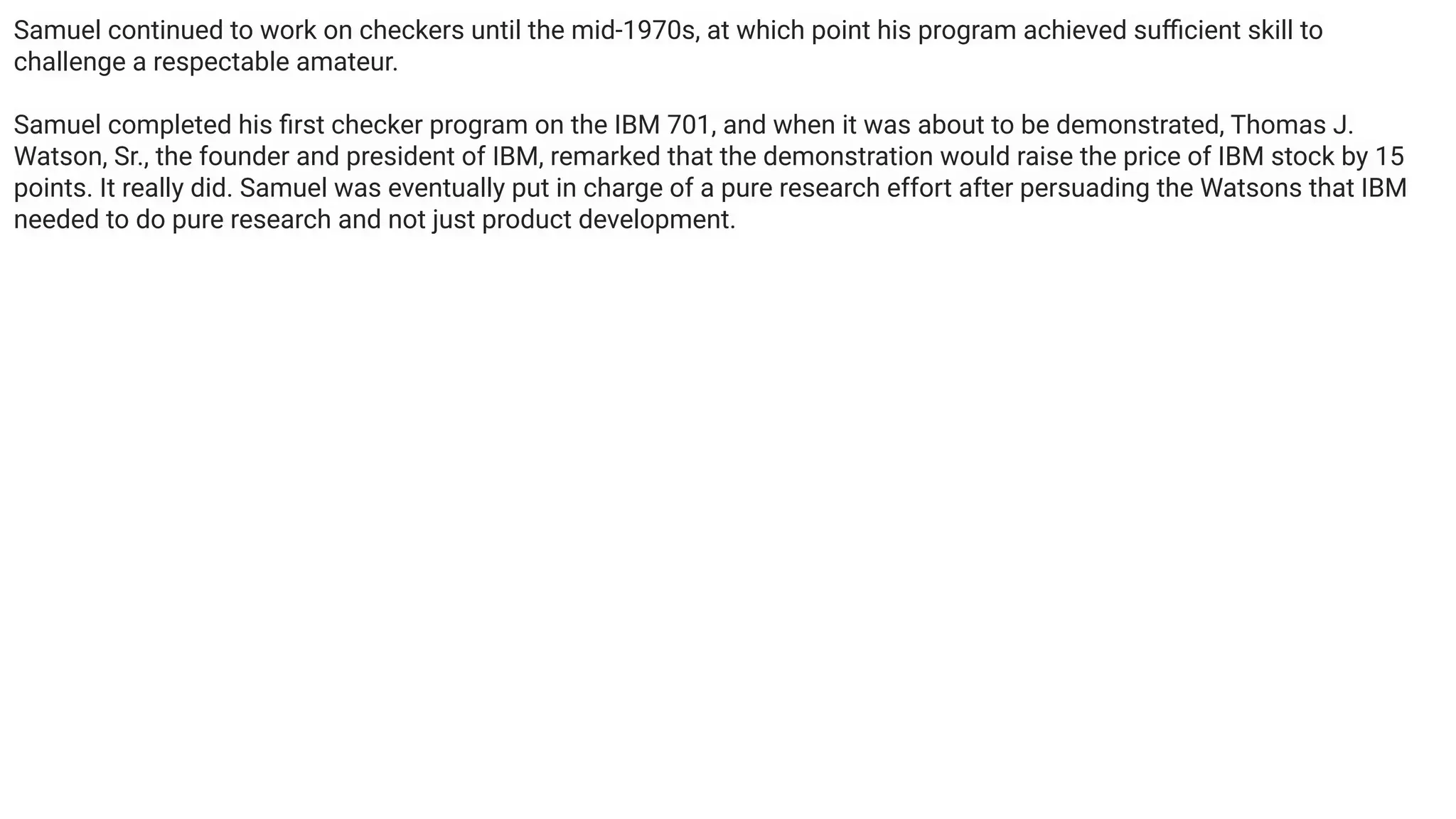 Samuel continued to work on checkers until the mid-1970s, at which point his program achieved suﬃcient skill to
challenge a respectable amateur.
Samuel completed his ﬁrst checker program on the IBM 701, and when it was about to be demonstrated, Thomas J.
Watson, Sr., the founder and president of IBM, remarked that the demonstration would raise the price of IBM stock by 15
points. It really did. Samuel was eventually put in charge of a pure research effort after persuading the Watsons that IBM
needed to do pure research and not just product development.
 