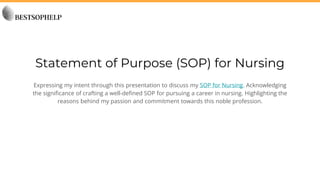 Statement of Purpose (SOP) for Nursing
Expressing my intent through this presentation to discuss my SOP for Nursing. Acknowledging
the significance of crafting a well-defined SOP for pursuing a career in nursing. Highlighting the
reasons behind my passion and commitment towards this noble profession.
 
