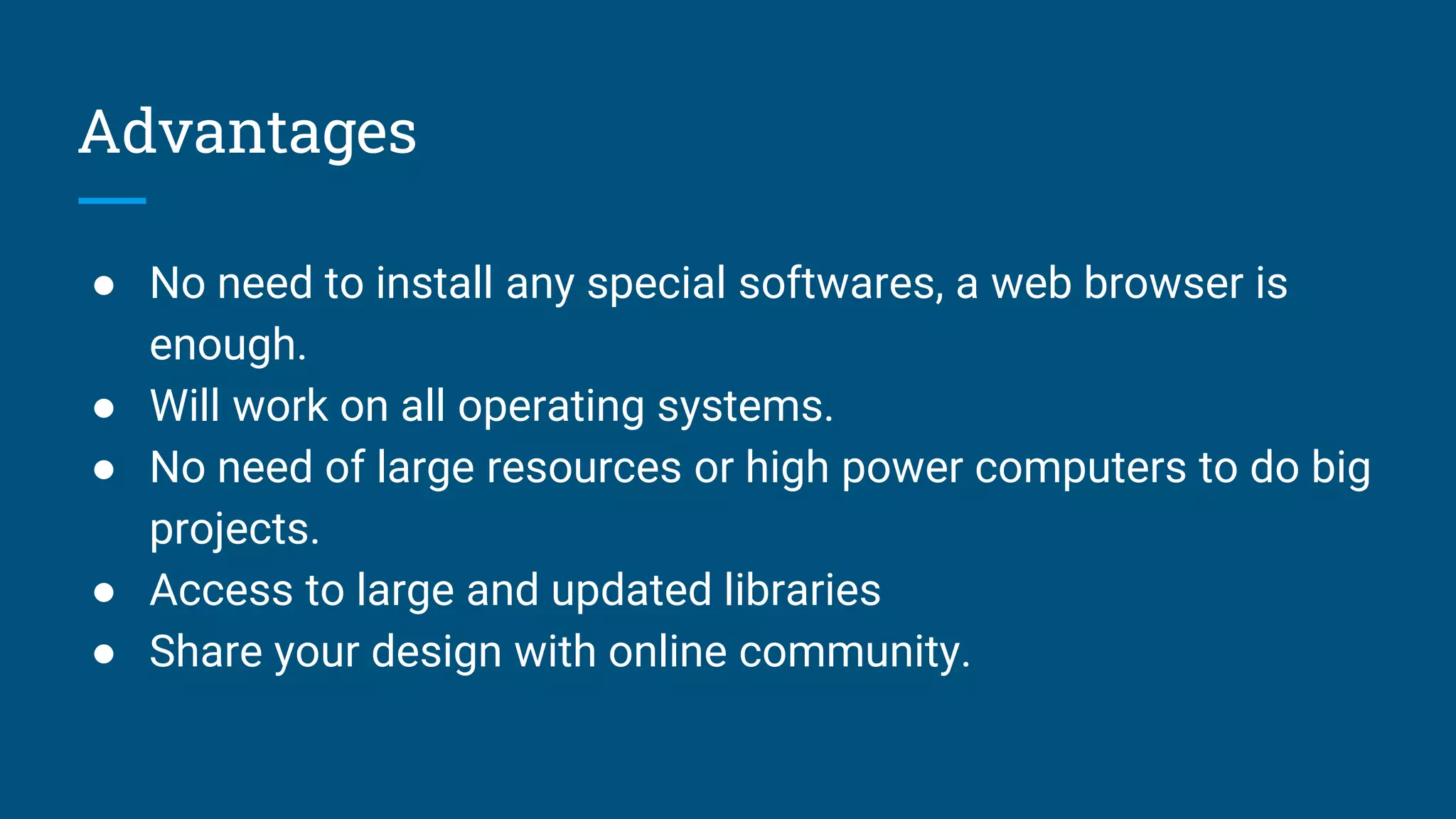 Advantages
● No need to install any special softwares, a web browser is
enough.
● Will work on all operating systems.
● No need of large resources or high power computers to do big
projects.
● Access to large and updated libraries
● Share your design with online community.
 