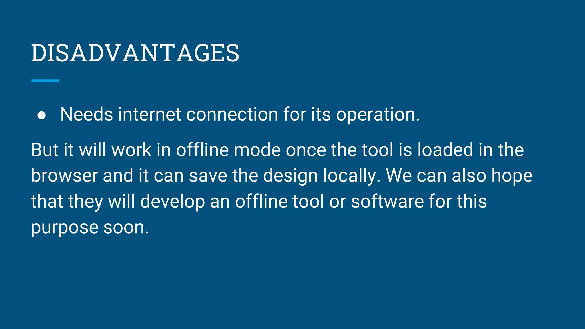 DISADVANTAGES
● Needs internet connection for its operation.
But it will work in offline mode once the tool is loaded in the
browser and it can save the design locally. We can also hope
that they will develop an offline tool or software for this
purpose soon.
 