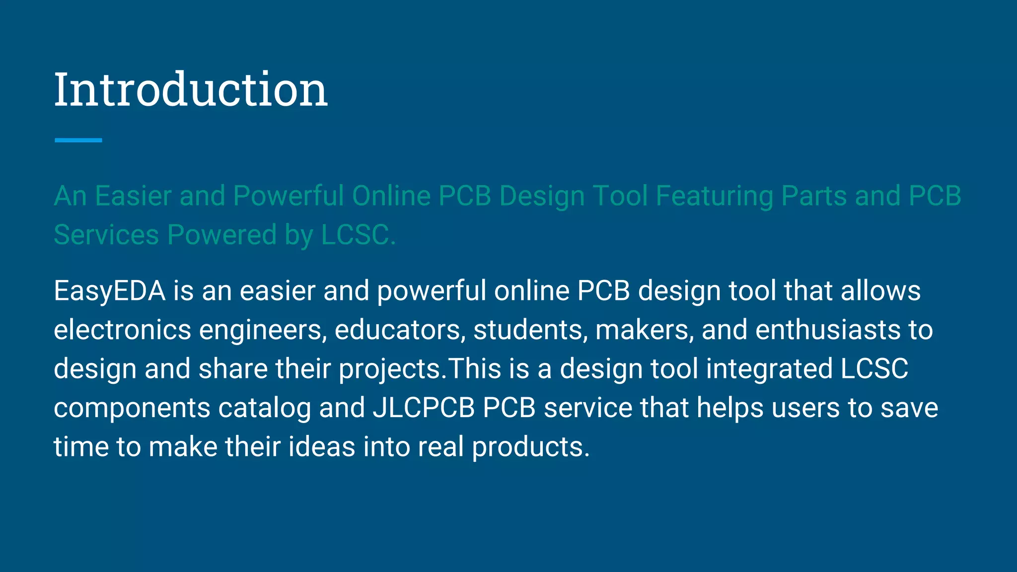 Introduction
An Easier and Powerful Online PCB Design Tool Featuring Parts and PCB
Services Powered by LCSC.
EasyEDA is an easier and powerful online PCB design tool that allows
electronics engineers, educators, students, makers, and enthusiasts to
design and share their projects.This is a design tool integrated LCSC
components catalog and JLCPCB PCB service that helps users to save
time to make their ideas into real products.
 