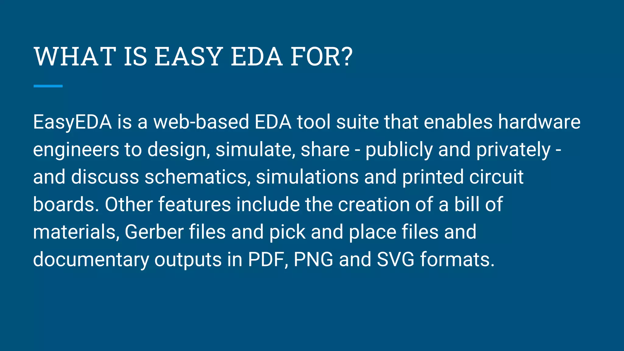 WHAT IS EASY EDA FOR?
EasyEDA is a web-based EDA tool suite that enables hardware
engineers to design, simulate, share - publicly and privately -
and discuss schematics, simulations and printed circuit
boards. Other features include the creation of a bill of
materials, Gerber files and pick and place files and
documentary outputs in PDF, PNG and SVG formats.
 