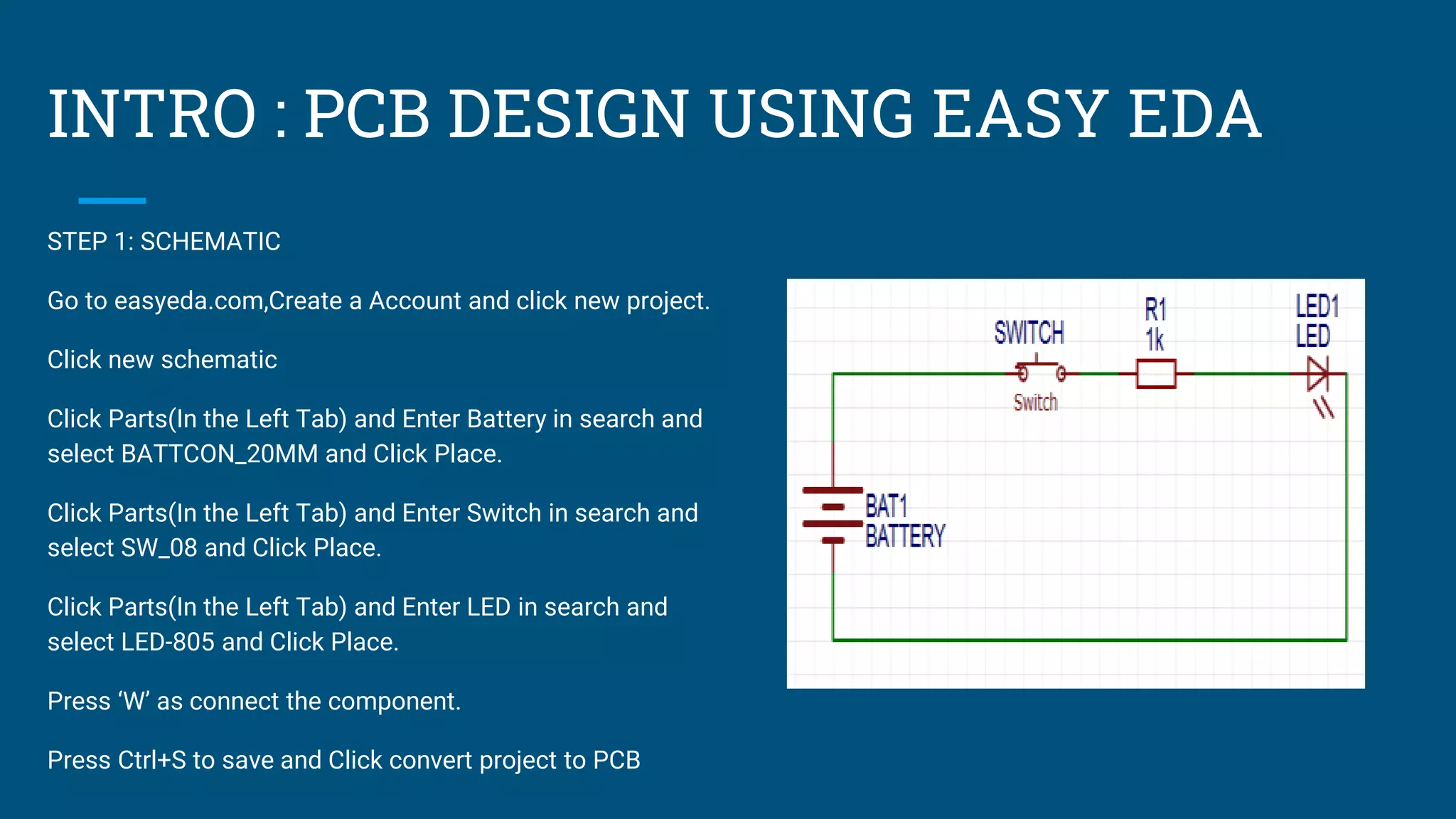 INTRO : PCB DESIGN USING EASY EDA
STEP 1: SCHEMATIC
Go to easyeda.com,Create a Account and click new project.
Click new schematic
Click Parts(In the Left Tab) and Enter Battery in search and
select BATTCON_20MM and Click Place.
Click Parts(In the Left Tab) and Enter Switch in search and
select SW_08 and Click Place.
Click Parts(In the Left Tab) and Enter LED in search and
select LED-805 and Click Place.
Press ‘W’ as connect the component.
Press Ctrl+S to save and Click convert project to PCB
 