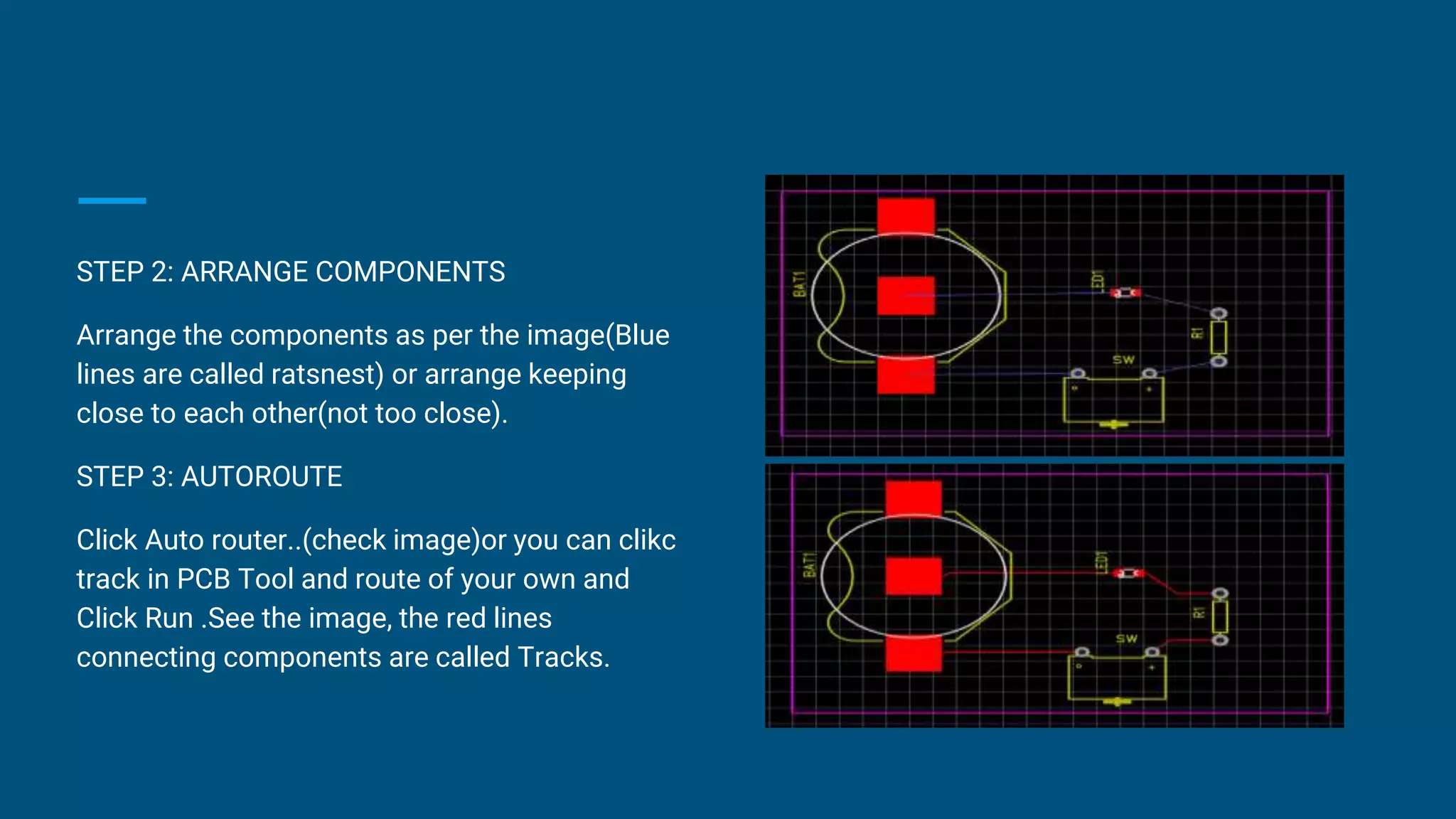 STEP 2: ARRANGE COMPONENTS
Arrange the components as per the image(Blue
lines are called ratsnest) or arrange keeping
close to each other(not too close).
STEP 3: AUTOROUTE
Click Auto router..(check image)or you can clikc
track in PCB Tool and route of your own and
Click Run .See the image, the red lines
connecting components are called Tracks.
 