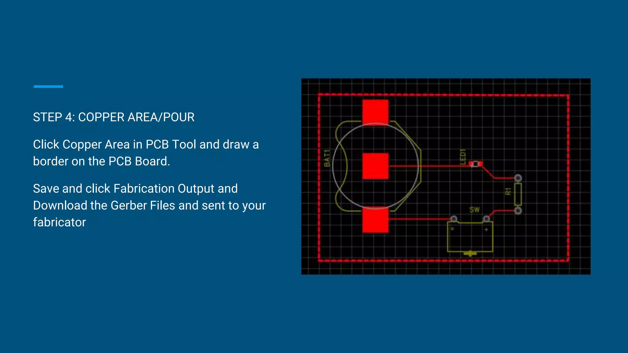 STEP 4: COPPER AREA/POUR
Click Copper Area in PCB Tool and draw a
border on the PCB Board.
Save and click Fabrication Output and
Download the Gerber Files and sent to your
fabricator
 