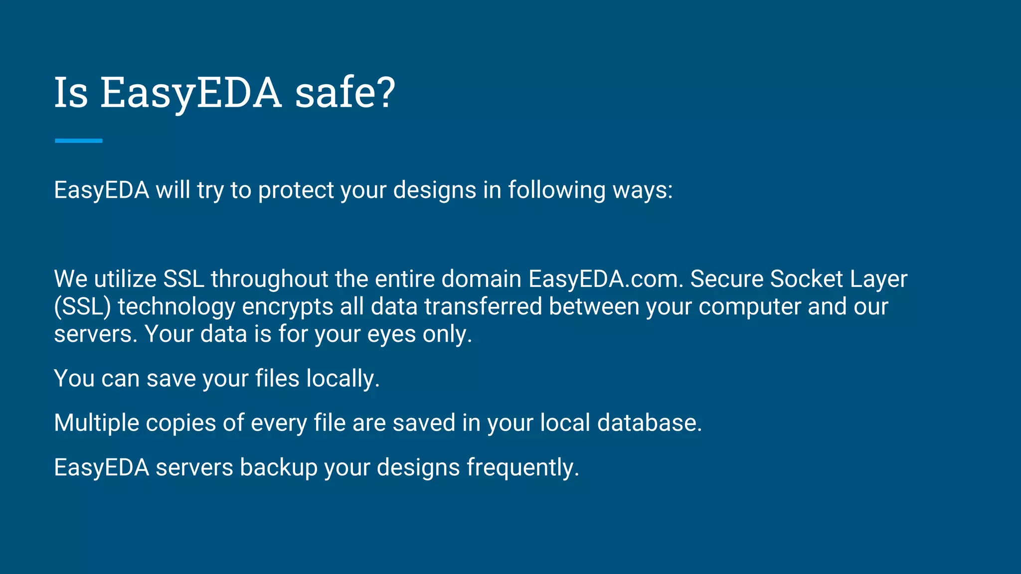 Is EasyEDA safe?
EasyEDA will try to protect your designs in following ways:
We utilize SSL throughout the entire domain EasyEDA.com. Secure Socket Layer
(SSL) technology encrypts all data transferred between your computer and our
servers. Your data is for your eyes only.
You can save your files locally.
Multiple copies of every file are saved in your local database.
EasyEDA servers backup your designs frequently.
 