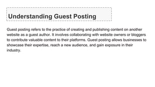 Understanding Guest Posting
Guest posting refers to the practice of creating and publishing content on another
website as a guest author. It involves collaborating with website owners or bloggers
to contribute valuable content to their platforms. Guest posting allows businesses to
showcase their expertise, reach a new audience, and gain exposure in their
industry.
 