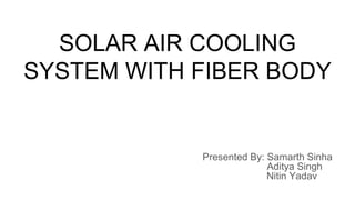 SOLAR AIR COOLING
SYSTEM WITH FIBER BODY
Presented By: Samarth Sinha
Aditya Singh
Nitin Yadav
 