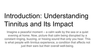 Introduction: Understanding
Tinnitus and Its Impact
Imagine a peaceful moment – a calm walk by the sea or a quiet
evening at home. Now, picture that calm being disrupted by a
constant ringing, buzzing, or hissing sound that only you hear. This
is what people with tinnitus experience, a condition that affects not
just their ears but their overall well-being.
 