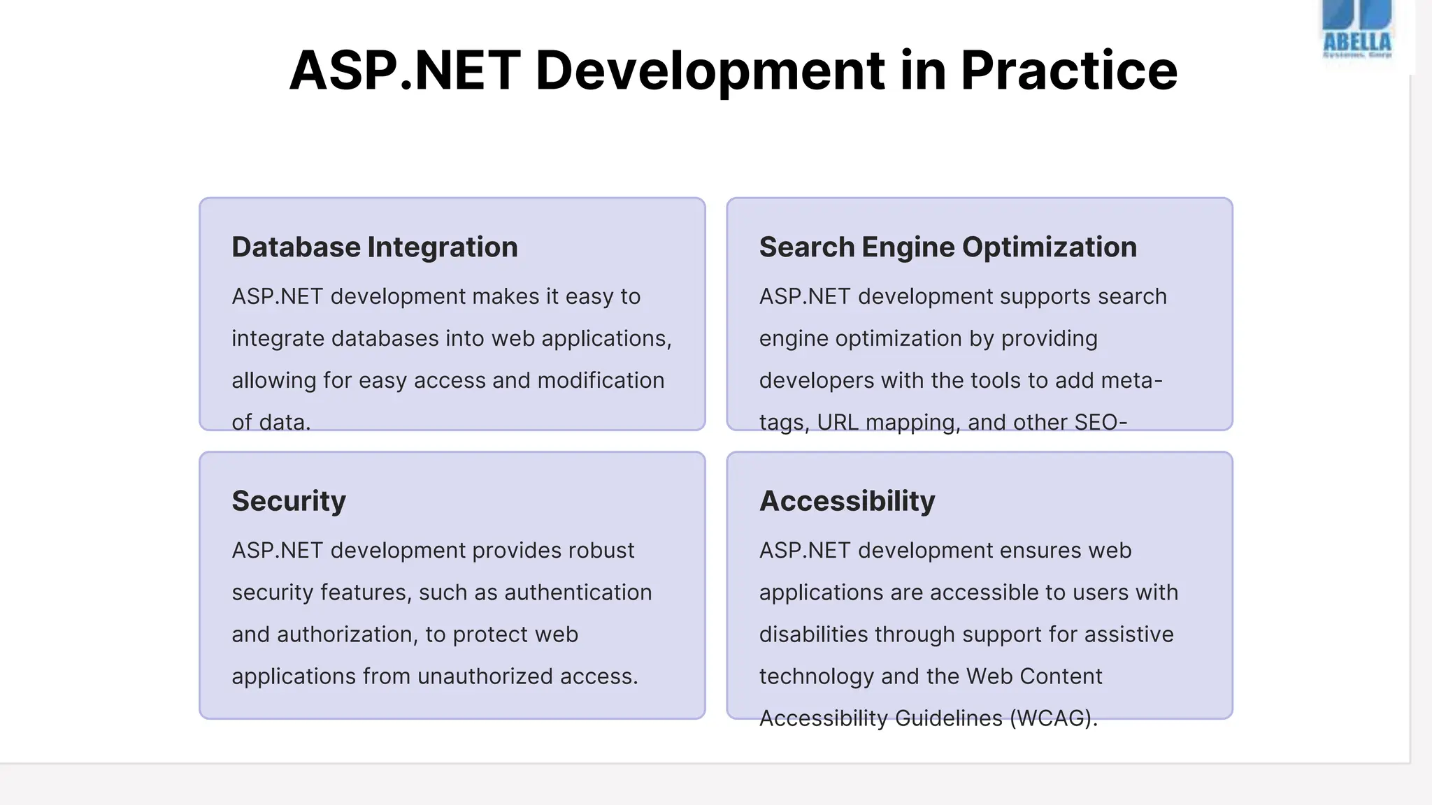 ASP.NET Development in Practice
Database Integration
ASP.NET development makes it easy to
integrate databases into web applications,
allowing for easy access and modification
of data.
Search Engine Optimization
ASP.NET development supports search
engine optimization by providing
developers with the tools to add meta-
tags, URL mapping, and other SEO-
friendly features.
Security
ASP.NET development provides robust
security features, such as authentication
and authorization, to protect web
applications from unauthorized access.
Accessibility
ASP.NET development ensures web
applications are accessible to users with
disabilities through support for assistive
technology and the Web Content
Accessibility Guidelines (WCAG).
 