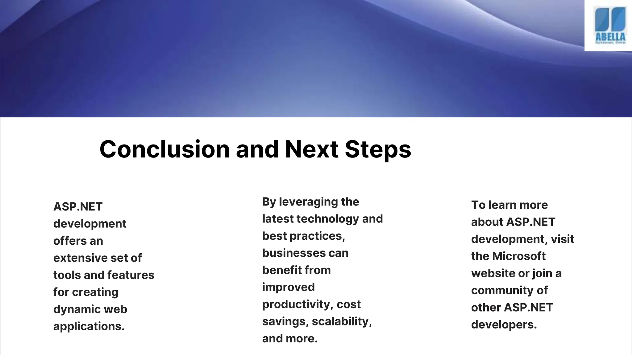 Conclusion and Next Steps
ASP.NET
development
offers an
extensive set of
tools and features
for creating
dynamic web
applications.
By leveraging the
latest technology and
best practices,
businesses can
benefit from
improved
productivity, cost
savings, scalability,
and more.
To learn more
about ASP.NET
development, visit
the Microsoft
website or join a
community of
other ASP.NET
developers.
 