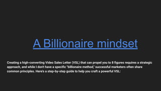 A Billionaire mindset
Creating a high-converting Video Sales Letter (VSL) that can propel you to 8 ﬁgures requires a strategic
approach, and while I don't have a speciﬁc "billionaire method," successful marketers often share
common principles. Here's a step-by-step guide to help you craft a powerful VSL:
 