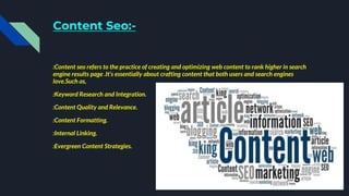 Content Seo:-
:Content seo refers to the practice of creating and optimizing web content to rank higher in search
engine results page .It’s essentially about crafting content that both users and search engines
love.Such as,
:Keyword Research and Integration.
:Content Quality and Relevance.
:Content Formatting.
:Internal Linking.
:Evergreen Content Strategies.
 