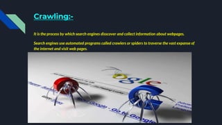Crawling:-
It is the process by which search engines disscover and collect information about webpages.
Search engines use automated programs called crawlers or spiders to traverse the vast expanse of
the internet and visit web pages.
 