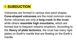 1. SUBDUCTION
Volcanoes are formed in various size sand shapes
Cone-shaped volcanoes are the most common ones.
Some volcanoes are only a long crack in the crust,
while others resemble high mountains, which are
formed due to frequent volcanic eruptions. According to
the theory of plate tectonics, the crust has many rigid
plates on Earth's mantle that are floating on the Earth’s
mantle.
 