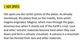 1. HOT SPOTS
Hot spots are the center points of the plates. As already
mentioned, the plates float on the mantle, from which
magma originates. Magma, which rises through the gaps,
becomes lava when it shoots out of the Earth's crust. Lava
and other volcanic materials become hard when they cool
down and form a volcanic mountain. A volcano is a mountain
that has formed from lava and other materials.
 