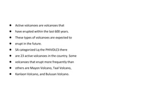 ● Active volcanoes are volcanoes that
● have erupted within the last 600 years.
● These types of volcanoes are expected to
● erupt in the future.
● SA categorized Lq the PHIVOLCS there
● are 23 active volcanoes in the country. Some
● volcanoes that erupt more frequently than
● others are Mayon Volcano, Taal Volcano,
● Kanlaon Volcano, and Bulusan Volcano.
 