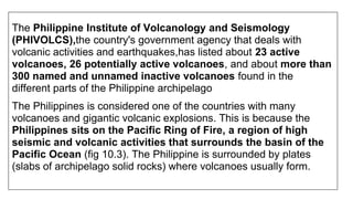 The Philippine Institute of Volcanology and Seismology
(PHIVOLCS),the country's government agency that deals with
volcanic activities and earthquakes,has listed about 23 active
volcanoes, 26 potentially active volcanoes, and about more than
300 named and unnamed inactive volcanoes found in the
different parts of the Philippine archipelago
The Philippines is considered one of the countries with many
volcanoes and gigantic volcanic explosions. This is because the
Philippines sits on the Pacific Ring of Fire, a region of high
seismic and volcanic activities that surrounds the basin of the
Pacific Ocean (fig 10.3). The Philippine is surrounded by plates
(slabs of archipelago solid rocks) where volcanoes usually form.
 