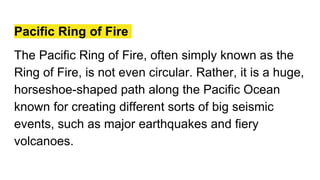 Pacific Ring of Fire
The Pacific Ring of Fire, often simply known as the
Ring of Fire, is not even circular. Rather, it is a huge,
horseshoe-shaped path along the Pacific Ocean
known for creating different sorts of big seismic
events, such as major earthquakes and fiery
volcanoes.
 