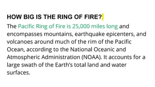 HOW BIG IS THE RING OF FIRE?
The Pacific Ring of Fire is 25,000 miles long and
encompasses mountains, earthquake epicenters, and
volcanoes around much of the rim of the Pacific
Ocean, according to the National Oceanic and
Atmospheric Administration (NOAA). It accounts for a
large swath of the Earth’s total land and water
surfaces.
 