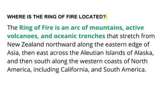 WHERE IS THE RING OF FIRE LOCATED?
The Ring of Fire is an arc of mountains, active
volcanoes, and oceanic trenches that stretch from
New Zealand northward along the eastern edge of
Asia, then east across the Aleutian Islands of Alaska,
and then south along the western coasts of North
America, including California, and South America.
 