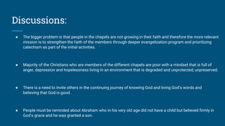 Discussions:
● The bigger problem is that people in the chapels are not growing in their faith and therefore the more relevant
mission is to strengthen the faith of the members through deeper evangelization program and prioritizing
catechism as part of the initial activities.
● Majority of the Christians who are members of the different chapels are poor with a mindset that is full of
anger, depression and hopelessness living in an environment that is degraded and unprotected, unpreserved.
● There is a need to invite others in the continuing journey of knowing God and living God’s words and
believing that God is good.
● People must be reminded about Abraham who in his very old age did not have a child but believed firmly in
God’s grace and he was granted a son.
 