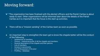 Moving forward:
● The organization has been finalized with the elected officers and the Parish Caritas is about
ready to start. Other organizations will be informed later about the details of the Parish
Caritas as it is important that the focus is the start up activities.
● There will be a “mission sending” of the Caritas team as soon as possible.
● An important step to strengthen the team get to know the chapels better will be the conduct
of the following:
○ Updated list of members
○ Census / statistical profile of all the chapels and members
○ General description of the chapels and their patrons
○ List of members
○ Access to sacraments
○ List of the poorest of the poor
○ Profiling / database
 