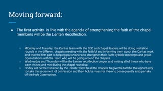 Moving forward:
● The first activity in line with the agenda of strengthening the faith of the chapel
members will be the Lenten Recollection.
○ Monday and Tuesday, the Caritas team with the BEC and chapel leaders will be doing visitation
rounds in the different chapels meeting with the faithful and informing them about the Caritas work
and that the first part is helping parishioners to strengthen their faith by bible meetings and group
consultations with the team who will be going around the chapels.
○ Wednesday and Thursday will be the Lenten recollection proper and inviting all of those who have
been visited and met during the chapel round up.
○ Friday will be the visitation by the Parish Priest to all the chapels to give the faithful the opportunity
to take the sacrament of confession and then hold a mass for them to consequently also partake
of the Holy Communion.
 