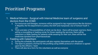 Prioritized Programs
1. Medical Mission - Surgical with Internal Medicine team of surgeons and
doctors from the CCMC
a. For resources and linkages, someone will be assigned to tap organizations like the doctors
℅ Mayette, the fire department or police, the DOH and manpower, Out of School Youth ℅
Jen
b. Think and plan of the possibilities of what can be done - there will be prayer warriors, there
will be a counselling or healing corner for those needing the services, there will be
catechism or Bible reading for patients while awaiting for their turn, there will be free
medicines donated from pharmaceuticals
2. Feeding with Catechism
a. During the schedule, the participants will also register themselves with the parish
b. The team to present a format for the profiling using DSWD protocol or whatever is agreed
upon by the officers / team
c. There will also be a form for the volunteers as well as everyone
 