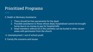 Prioritized Programs
3. Death or Mortuary Assistance
1. There should be free sacraments for the dead
2. Possible assistance to those whose dead, hospitalized cannot be brought
home due to no money to pay for hospital bills
3. Dead members without lot in the cemetery can be buried in other vacant
areas with permission from the church
4. Unemployment / out of school youth
5. Family life concerns and Issues
 