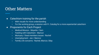 Other Matters
● Catechism training for the parish
○ With visuals for more understanding
○ For the working group, a session with Fr. Catubig for a more experiential catechism
● Proponents for Each Project
○ Medical Mission - Mayette / Sam
○ Feeding with Catechism - Maricor
○ Mortuary / Dead members issues - Rachel
○ Unemployment - Jen / Maricor
○ Family Life concerns - Rachel, Maricor, Silay
 