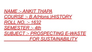 NAME :- ANKIT THAPA
COURSE :- B.A(Hons.)HISTORY
ROLL NO. :- 1632
SEMESTER :- 4th
SUBJECT :- PROSPECTING E-WASTE
FOR SUSTAINABILITY
 