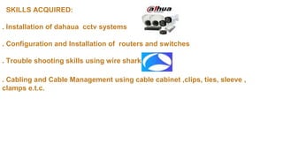 SKILLS ACQUIRED:
. Installation of dahaua cctv systems
. Configuration and Installation of routers and switches
. Trouble shooting skills using wire shark
. Cabling and Cable Management using cable cabinet ,clips, ties, sleeve ,
clamps e.t.c.
 