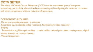 CCTV SETUP:
The setup of Closed-Circuit Television (CCTV) can be considered part of computer
networking, particularly when it involves connecting and configuring the cameras, recorders,
and other components within a network infrastructure.
COMPONENTS REQUIRED:
.Cameras e.g anolog cameras , ip cameras
.Recorders e.g, Dvr(digital video recorder), Nvr(network video recorder)
.Display
. Transmission e.g fibre optics cables , coaxial cables, twisted pair cables, anolog means, digital
means, internet or remote viewing .
.Video management
 
