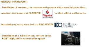 PROJECT HIGHLIGHT:
. Installation of routers ,cctv cameras and systems which were linked to their
monitors and servers at NIGERITE in their offices and factories
.Installation of smart door locks at EKO HOTEL
. Installation of a full color cctv system at the
POST SQAURE in various office spaces
 
