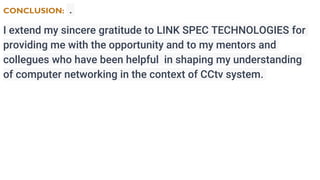 CONCLUSION: .
I extend my sincere gratitude to LINK SPEC TECHNOLOGIES for
providing me with the opportunity and to my mentors and
collegues who have been helpful in shaping my understanding
of computer networking in the context of CCtv system.
 
