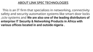 ABOUT LINK SPEC TECHNOLOGIES
This is an IT firm that specializes in networking, connectivity
safety and security automation systems like smart door locks
,cctv systems and We are also one of the leading distributors of
enterprise IT Security & Networking Products in Africa with
various offices located in and outside nigeria .
 