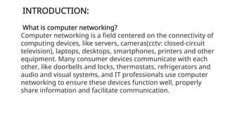 INTRODUCTION:
What is computer networking?
Computer networking is a field centered on the connectivity of
computing devices, like servers, cameras(cctv: closed-circuit
television), laptops, desktops, smartphones, printers and other
equipment. Many consumer devices communicate with each
other, like doorbells and locks, thermostats, refrigerators and
audio and visual systems, and IT professionals use computer
networking to ensure these devices function well, properly
share information and facilitate communication.
 