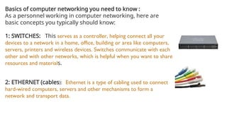 Basics of computer networking you need to know :
As a personnel working in computer networking, here are
basic concepts you typically should know:
1: SWITCHES: This serves as a controller, helping connect all your
devices to a network in a home, office, building or area like computers,
servers, printers and wireless devices. Switches communicate with each
other and with other networks, which is helpful when you want to share
resources and materials.
2: ETHERNET (cables): Ethernet is a type of cabling used to connect
hard-wired computers, servers and other mechanisms to form a
network and transport data.
 