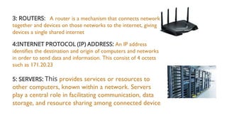 3: ROUTERS: A router is a mechanism that connects networks
together and devices on those networks to the internet, giving
devices a single shared internet
4:INTERNET PROTOCOL (IP) ADDRESS: An IP address
identifies the destination and origin of computers and networks
in order to send data and information. This consist of 4 octets
such as 171.20.23
5: SERVERS: This provides services or resources to
other computers, known within a network. Servers
play a central role in facilitating communication, data
storage, and resource sharing among connected device
 