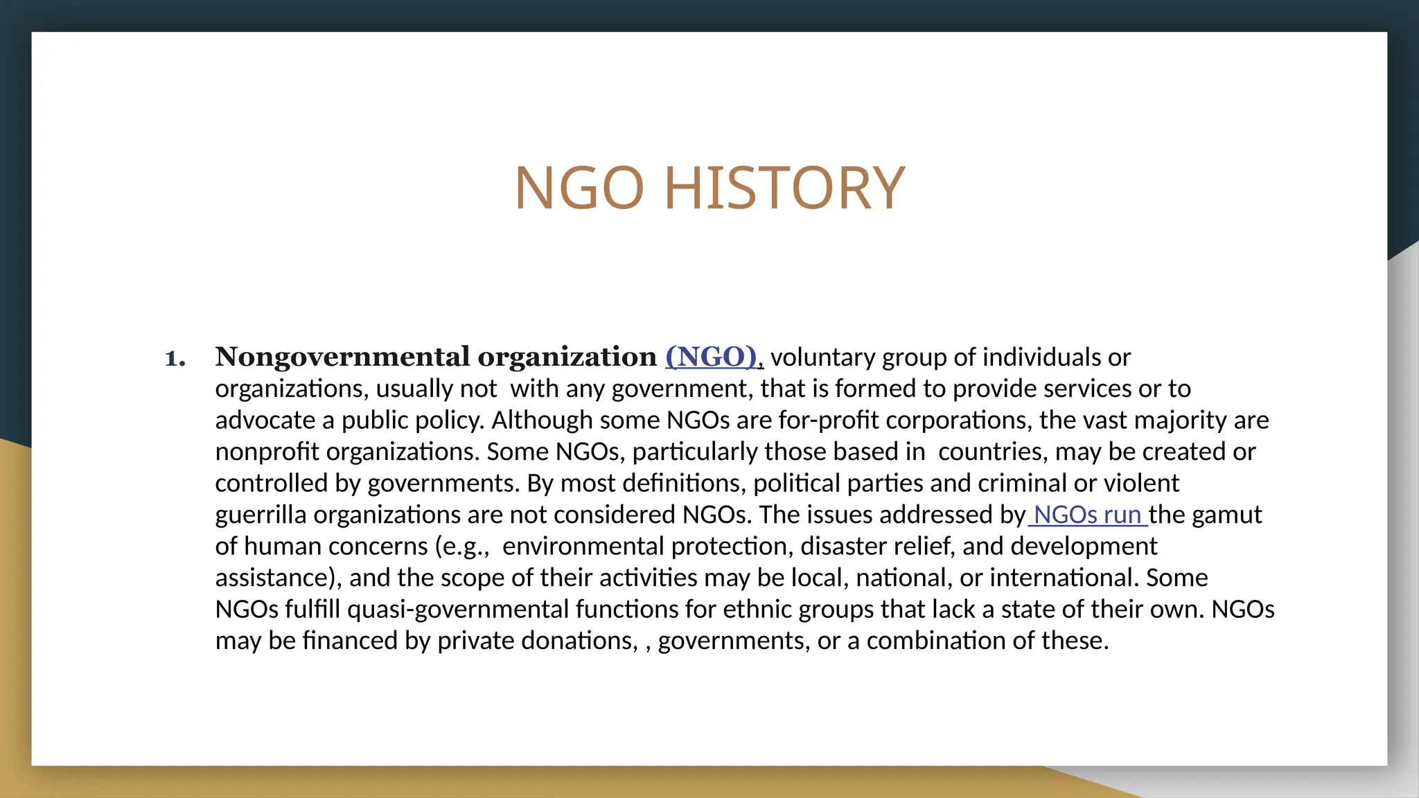 NGO HISTORY
1. Nongovernmental organization (NGO), voluntary group of individuals or
organizations, usually not with any government, that is formed to provide services or to
advocate a public policy. Although some NGOs are for-profit corporations, the vast majority are
nonprofit organizations. Some NGOs, particularly those based in countries, may be created or
controlled by governments. By most definitions, political parties and criminal or violent
guerrilla organizations are not considered NGOs. The issues addressed by NGOs run the gamut
of human concerns (e.g., environmental protection, disaster relief, and development
assistance), and the scope of their activities may be local, national, or international. Some
NGOs fulfill quasi-governmental functions for ethnic groups that lack a state of their own. NGOs
may be financed by private donations, , governments, or a combination of these.
 
