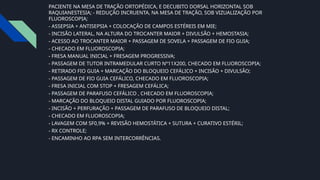 PACIENTE NA MESA DE TRAÇÃO ORTOPÉDICA, E DECUBITO DORSAL HORIZONTAL SOB
RAQUIANESTESIA; - REDUÇÃO INCRUENTA, NA MESA DE TRAÇÃO, SOB VIZUALIZAÇÃO POR
FLUOROSCOPIA;
- ASSEPSIA + ANTISEPSIA + COLOCAÇÃO DE CAMPOS ESTÉREIS EM MIE;
- INCISÃO LATERAL, NA ALTURA DO TROCANTER MAIOR + DIVULSÃO + HEMOSTASIA;
- ACESSO AO TROCANTER MAIOR + PASSAGEM DE SOVELA + PASSAGEM DE FIO GUIA;
- CHECADO EM FLUOROSCOPIA;
- FRESA MANUAL INICIAL + FRESAGEM PROGRESSIVA;
- PASSAGEM DE TUTOR INTRAMEDULAR CURTO Nº11X200, CHECADO EM FLUOROSCOPIA;
- RETIRADO FIO GUIA + MARCAÇÃO DO BLOQUEIO CEFÁLICO + INCISÃO + DIVULSÃO;
- PASSAGEM DE FIO GUIA CEFÁLICO, CHECADO EM FLUOROSCOPIA;
- FRESA INICIAL COM STOP + FRESAGEM CEFÁLICA;
- PASSAGEM DE PARAFUSO CEFÁLICO , CHECADO EM FLUOROSCOPIA;
- MARCAÇÃO DO BLOQUEIO DISTAL GUIADO POR FLUOROSCOPIA;
- INCISÃO + PERFURAÇÃO + PASSAGEM DE PARAFUSO DE BLOQUEIO DISTAL;
- CHECADO EM FLUOROSCOPIA;
- LAVAGEM COM SF0,9% + REVISÃO HEMOSTÁTICA + SUTURA + CURATIVO ESTÉRIL;
- RX CONTROLE;
- ENCAMINHO AO RPA SEM INTERCORRÊNCIAS.
 
