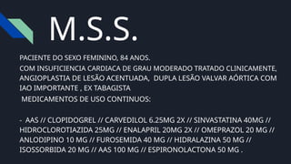 PACIENTE DO SEXO FEMININO, 84 ANOS.
COM INSUFICIENCIA CARDIACA DE GRAU MODERADO TRATADO CLINICAMENTE,
ANGIOPLASTIA DE LESÃO ACENTUADA, DUPLA LESÃO VALVAR AÓRTICA COM
IAO IMPORTANTE , EX TABAGISTA
MEDICAMENTOS DE USO CONTINUOS:
- AAS // CLOPIDOGREL // CARVEDILOL 6.25MG 2X // SINVASTATINA 40MG //
HIDROCLOROTIAZIDA 25MG // ENALAPRIL 20MG 2X // OMEPRAZOL 20 MG //
ANLODIPINO 10 MG // FUROSEMIDA 40 MG // HIDRALAZINA 50 MG //
ISOSSORBIDA 20 MG // AAS 100 MG // ESPIRONOLACTONA 50 MG .
M.S.S.
 